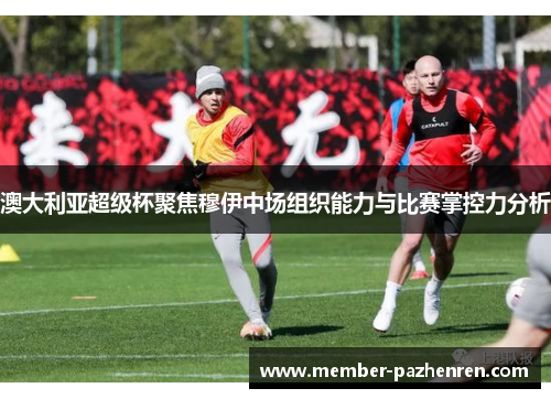 澳大利亚超级杯聚焦穆伊中场组织能力与比赛掌控力分析