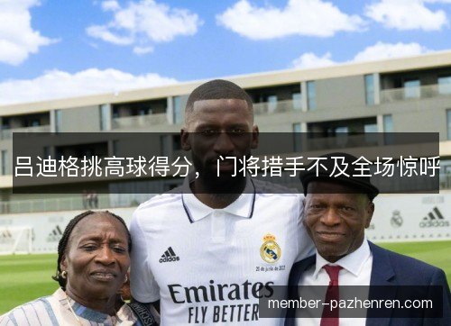 吕迪格挑高球得分，门将措手不及全场惊呼